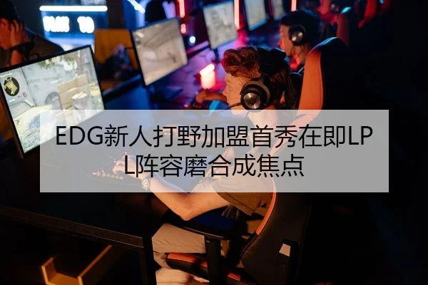 EDG新人打野加盟首秀在即LPL阵容磨合成焦点