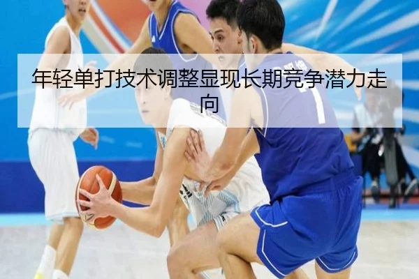 年轻单打技术调整显现长期竞争潜力走向